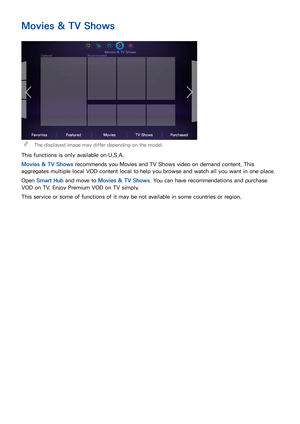 Page 127120
Movies & TV Shows
 
"The displayed image may differ depending on the model.
This functions is only available on U.S.A.
Movies & TV Shows  recommends you Movies and TV Shows video on demand content. This 
aggregates multiple local VOD content local to help you browse and watch all you want in one place.
Open  Smart Hub  and move to Movies & TV Shows . You can have recommendations and purchase 
VOD on TV. Enjoy Premium VOD on TV simply.
This service or some of functions of it may be not available...